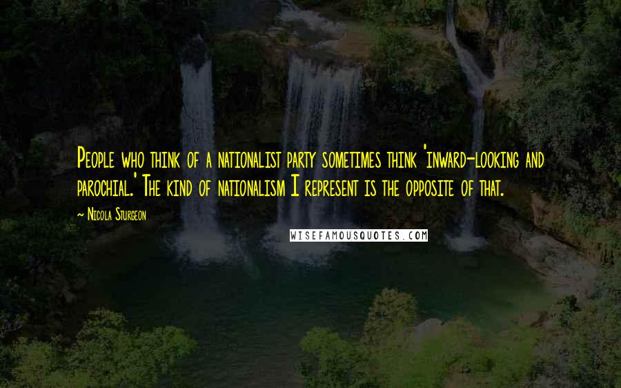 Nicola Sturgeon Quotes: People who think of a nationalist party sometimes think 'inward-looking and parochial.' The kind of nationalism I represent is the opposite of that.