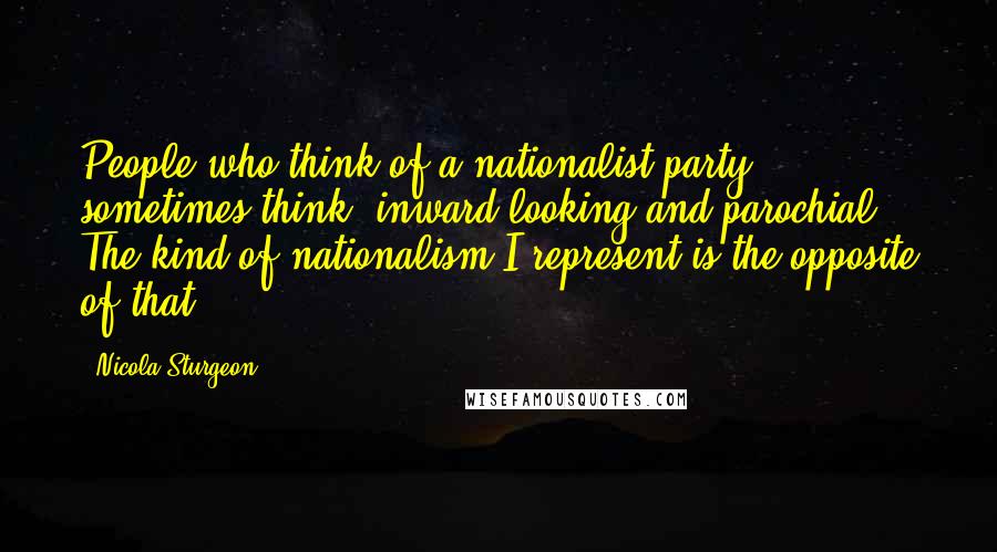 Nicola Sturgeon Quotes: People who think of a nationalist party sometimes think 'inward-looking and parochial.' The kind of nationalism I represent is the opposite of that.