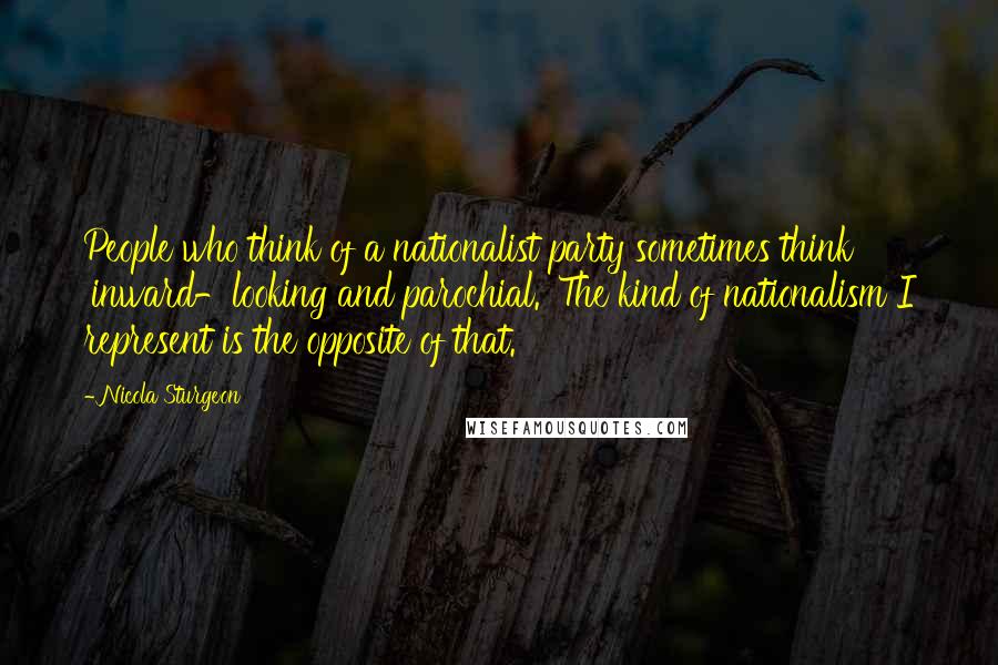 Nicola Sturgeon Quotes: People who think of a nationalist party sometimes think 'inward-looking and parochial.' The kind of nationalism I represent is the opposite of that.