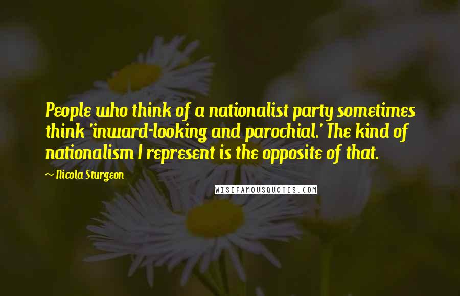 Nicola Sturgeon Quotes: People who think of a nationalist party sometimes think 'inward-looking and parochial.' The kind of nationalism I represent is the opposite of that.