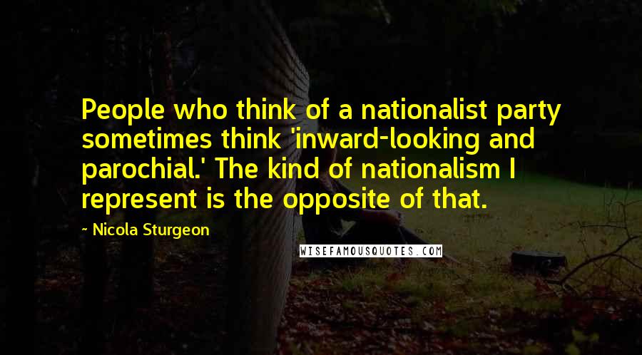 Nicola Sturgeon Quotes: People who think of a nationalist party sometimes think 'inward-looking and parochial.' The kind of nationalism I represent is the opposite of that.