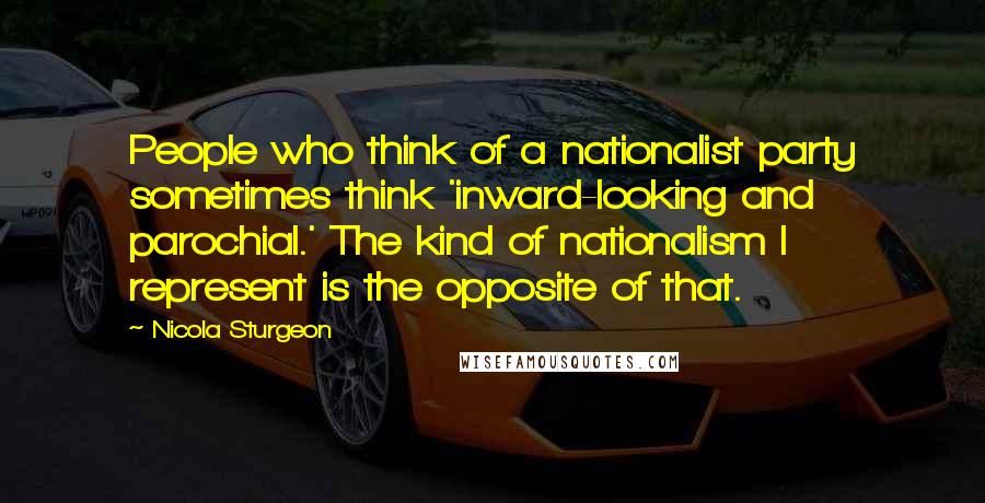 Nicola Sturgeon Quotes: People who think of a nationalist party sometimes think 'inward-looking and parochial.' The kind of nationalism I represent is the opposite of that.