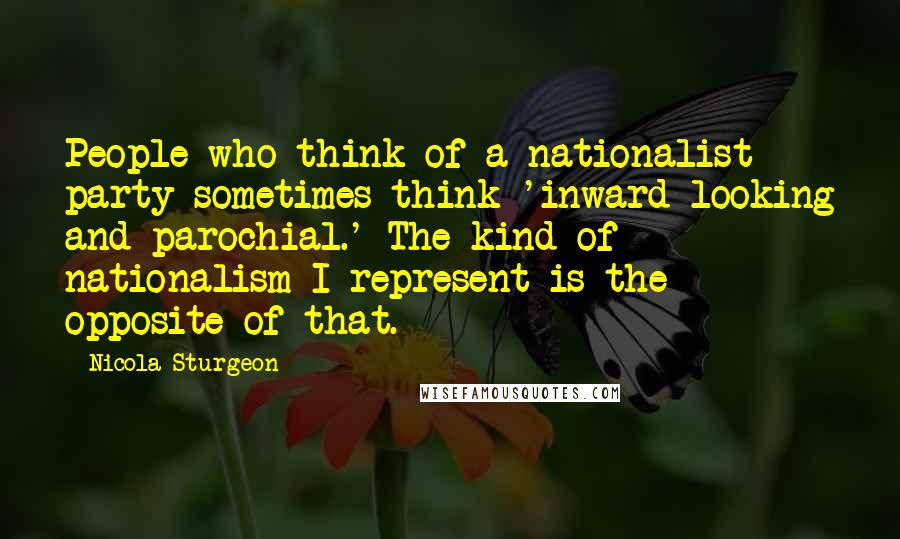 Nicola Sturgeon Quotes: People who think of a nationalist party sometimes think 'inward-looking and parochial.' The kind of nationalism I represent is the opposite of that.