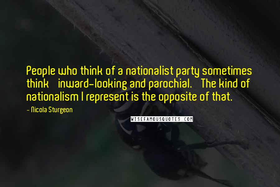 Nicola Sturgeon Quotes: People who think of a nationalist party sometimes think 'inward-looking and parochial.' The kind of nationalism I represent is the opposite of that.