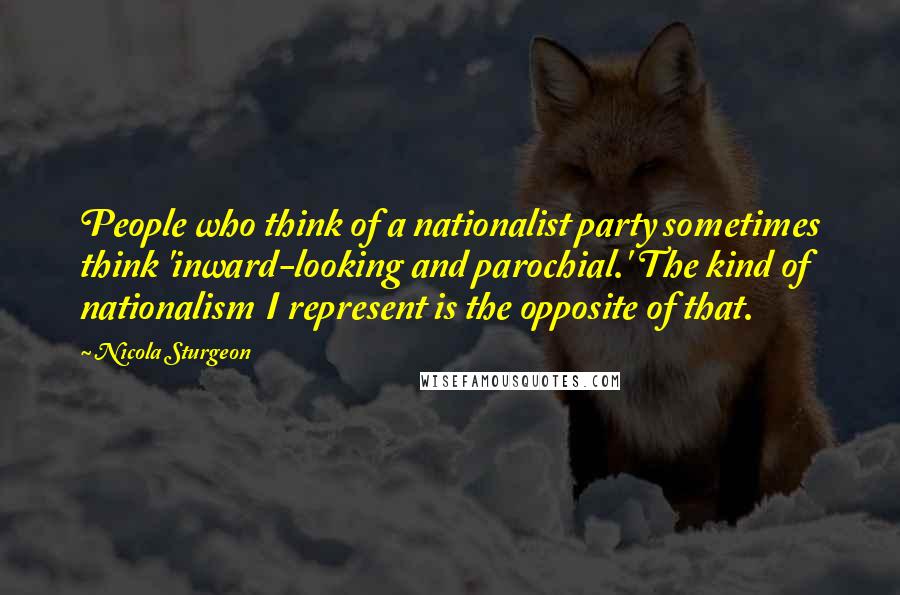 Nicola Sturgeon Quotes: People who think of a nationalist party sometimes think 'inward-looking and parochial.' The kind of nationalism I represent is the opposite of that.