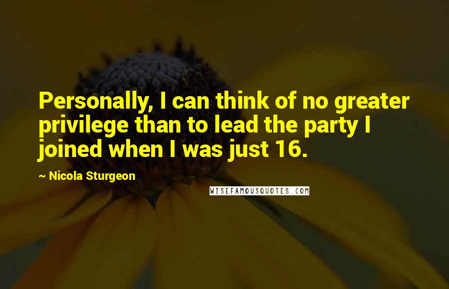 Nicola Sturgeon Quotes: Personally, I can think of no greater privilege than to lead the party I joined when I was just 16.