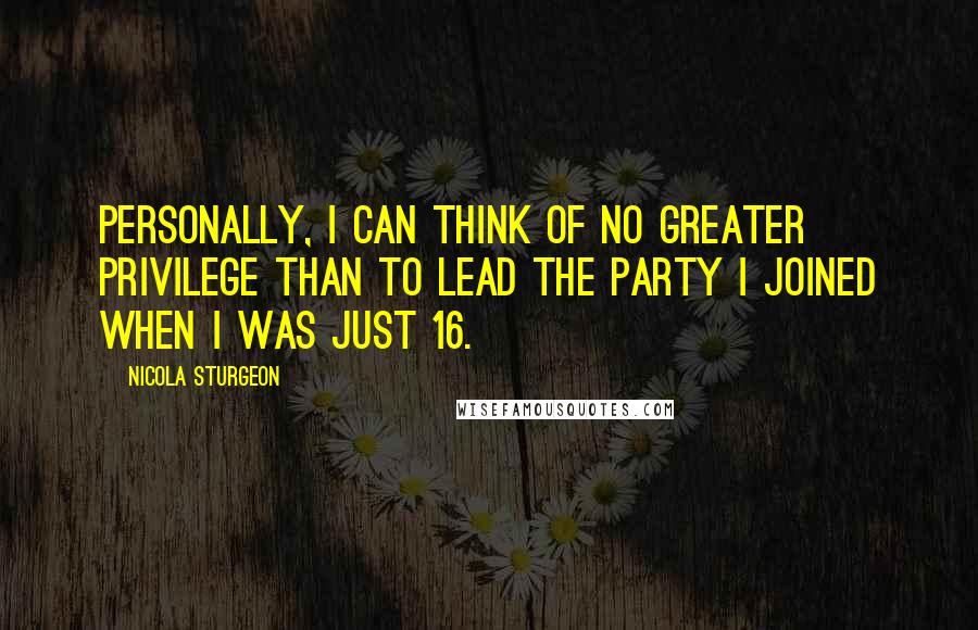 Nicola Sturgeon Quotes: Personally, I can think of no greater privilege than to lead the party I joined when I was just 16.