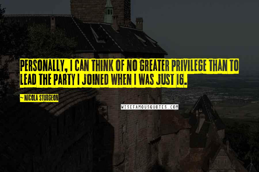 Nicola Sturgeon Quotes: Personally, I can think of no greater privilege than to lead the party I joined when I was just 16.