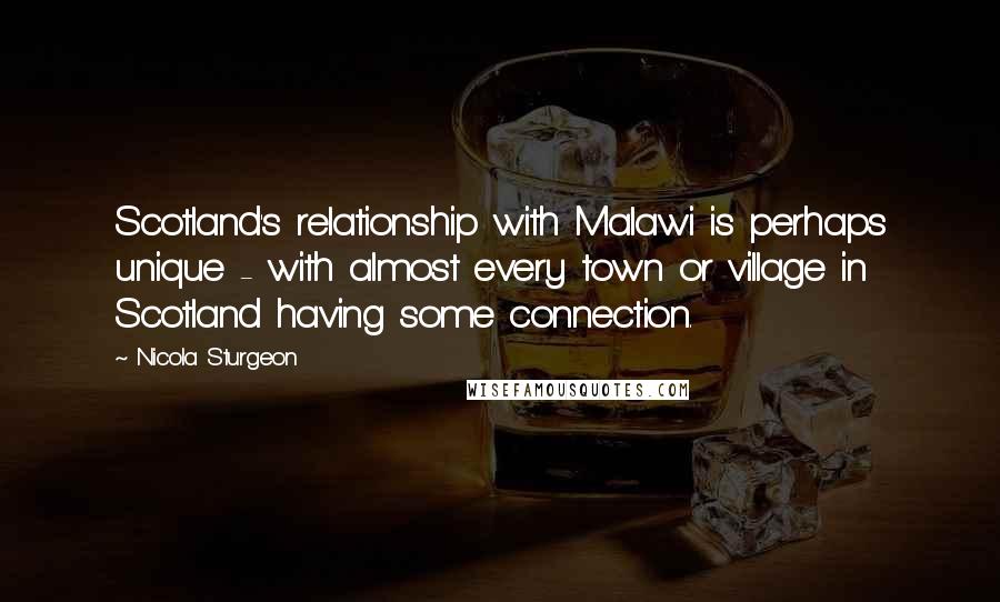 Nicola Sturgeon Quotes: Scotland's relationship with Malawi is perhaps unique - with almost every town or village in Scotland having some connection.