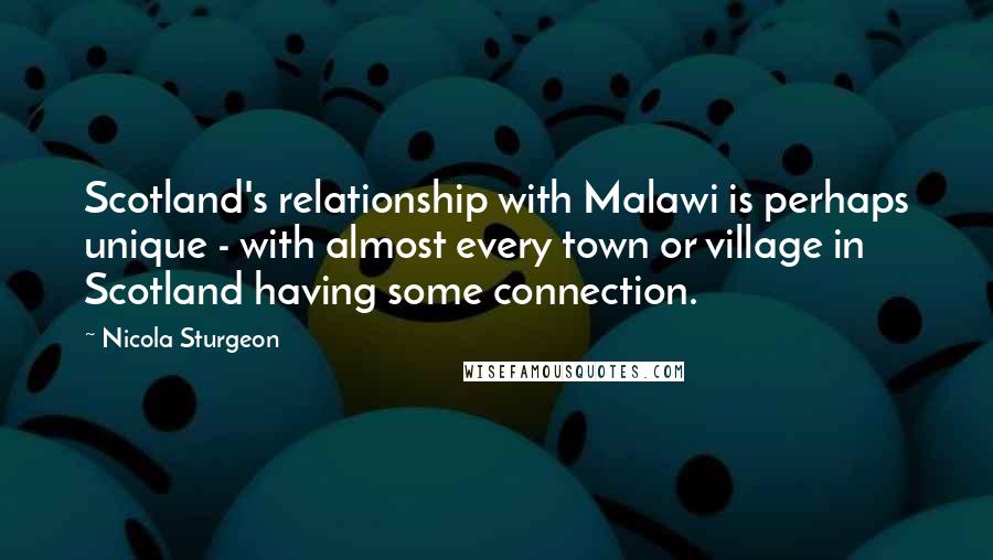 Nicola Sturgeon Quotes: Scotland's relationship with Malawi is perhaps unique - with almost every town or village in Scotland having some connection.