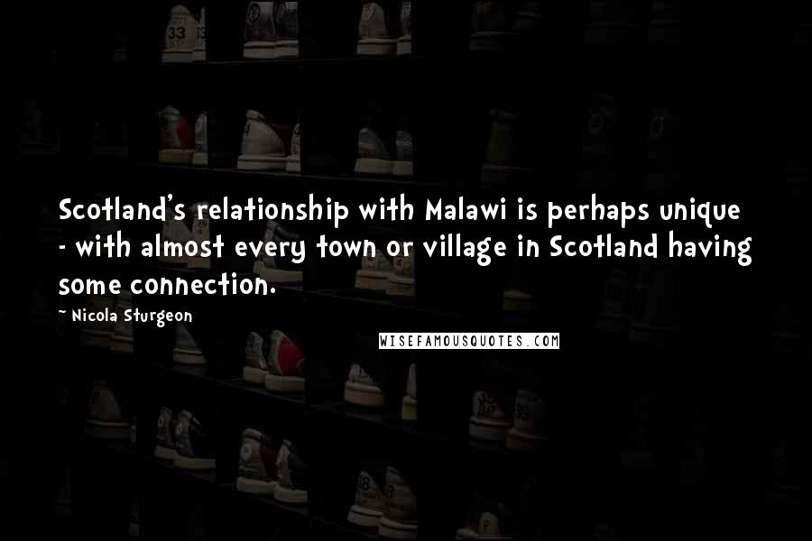 Nicola Sturgeon Quotes: Scotland's relationship with Malawi is perhaps unique - with almost every town or village in Scotland having some connection.