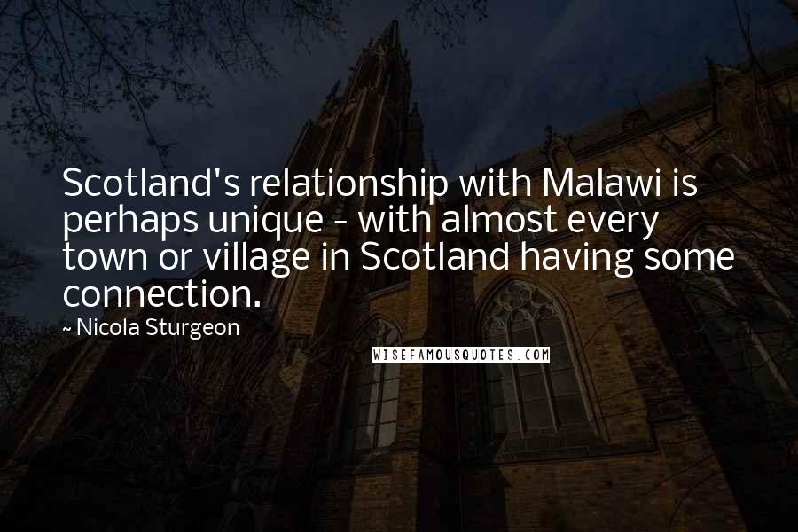 Nicola Sturgeon Quotes: Scotland's relationship with Malawi is perhaps unique - with almost every town or village in Scotland having some connection.