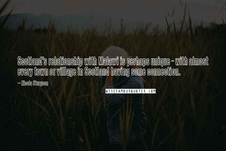 Nicola Sturgeon Quotes: Scotland's relationship with Malawi is perhaps unique - with almost every town or village in Scotland having some connection.