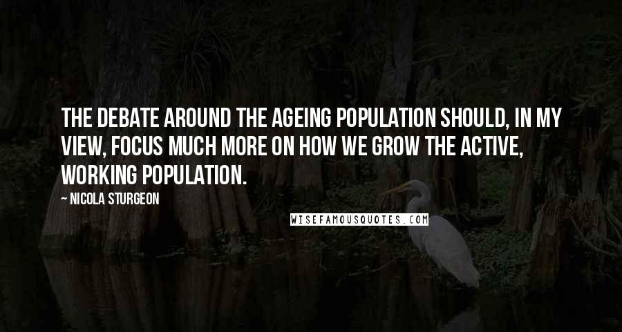 Nicola Sturgeon Quotes: The debate around the ageing population should, in my view, focus much more on how we grow the active, working population.