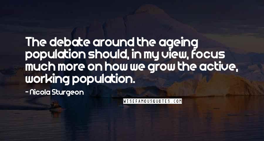 Nicola Sturgeon Quotes: The debate around the ageing population should, in my view, focus much more on how we grow the active, working population.