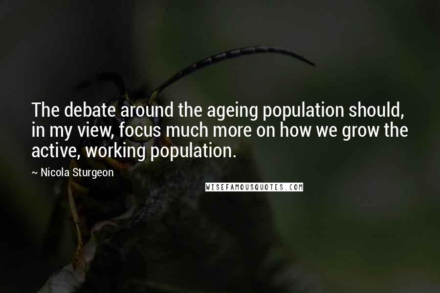 Nicola Sturgeon Quotes: The debate around the ageing population should, in my view, focus much more on how we grow the active, working population.