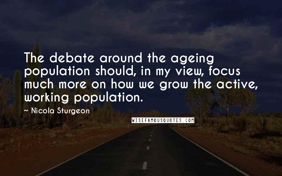 Nicola Sturgeon Quotes: The debate around the ageing population should, in my view, focus much more on how we grow the active, working population.