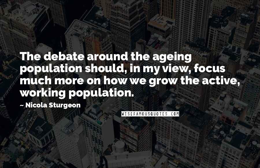 Nicola Sturgeon Quotes: The debate around the ageing population should, in my view, focus much more on how we grow the active, working population.