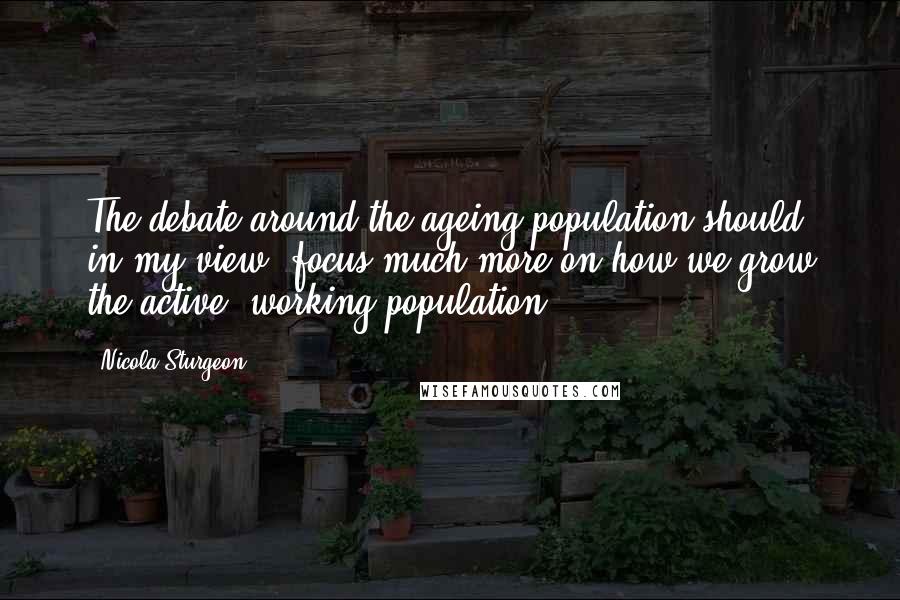 Nicola Sturgeon Quotes: The debate around the ageing population should, in my view, focus much more on how we grow the active, working population.