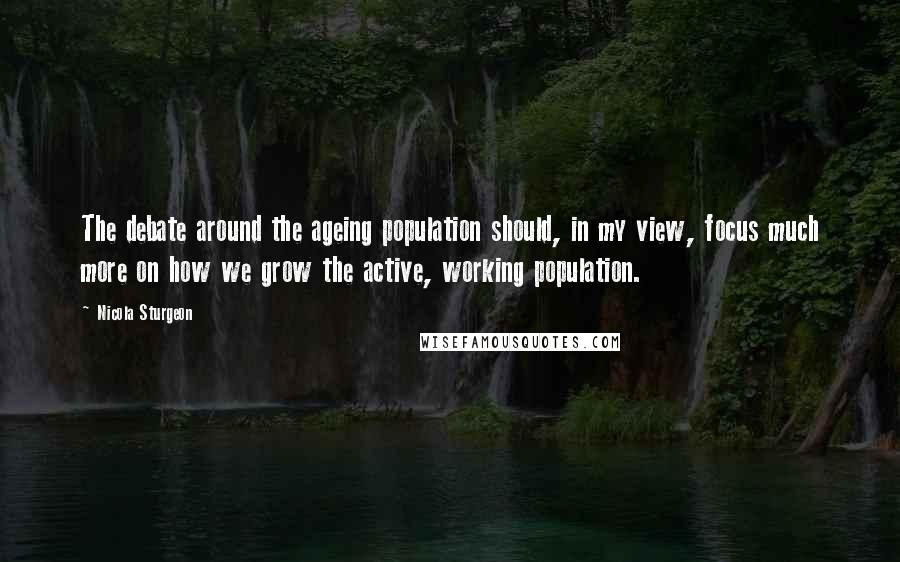 Nicola Sturgeon Quotes: The debate around the ageing population should, in my view, focus much more on how we grow the active, working population.