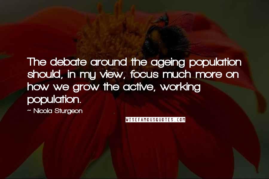 Nicola Sturgeon Quotes: The debate around the ageing population should, in my view, focus much more on how we grow the active, working population.