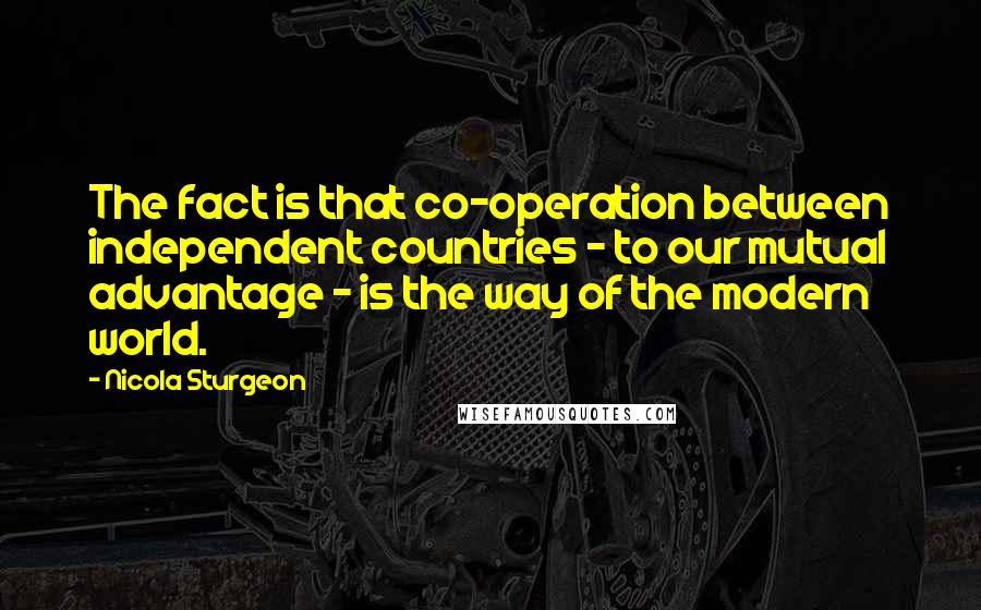 Nicola Sturgeon Quotes: The fact is that co-operation between independent countries - to our mutual advantage - is the way of the modern world.