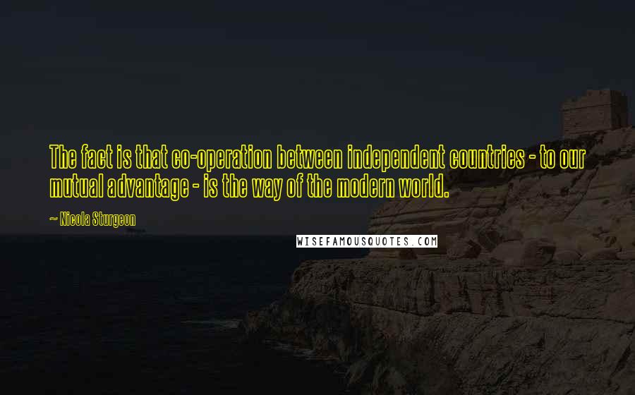 Nicola Sturgeon Quotes: The fact is that co-operation between independent countries - to our mutual advantage - is the way of the modern world.