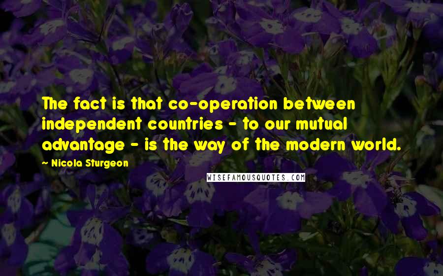 Nicola Sturgeon Quotes: The fact is that co-operation between independent countries - to our mutual advantage - is the way of the modern world.