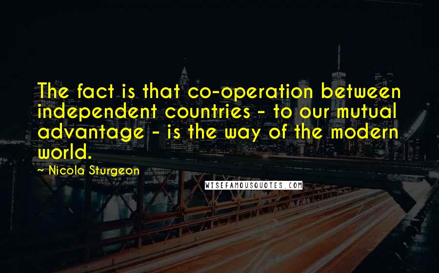 Nicola Sturgeon Quotes: The fact is that co-operation between independent countries - to our mutual advantage - is the way of the modern world.