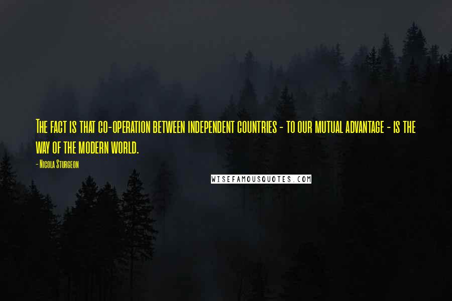 Nicola Sturgeon Quotes: The fact is that co-operation between independent countries - to our mutual advantage - is the way of the modern world.