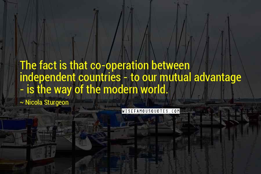 Nicola Sturgeon Quotes: The fact is that co-operation between independent countries - to our mutual advantage - is the way of the modern world.