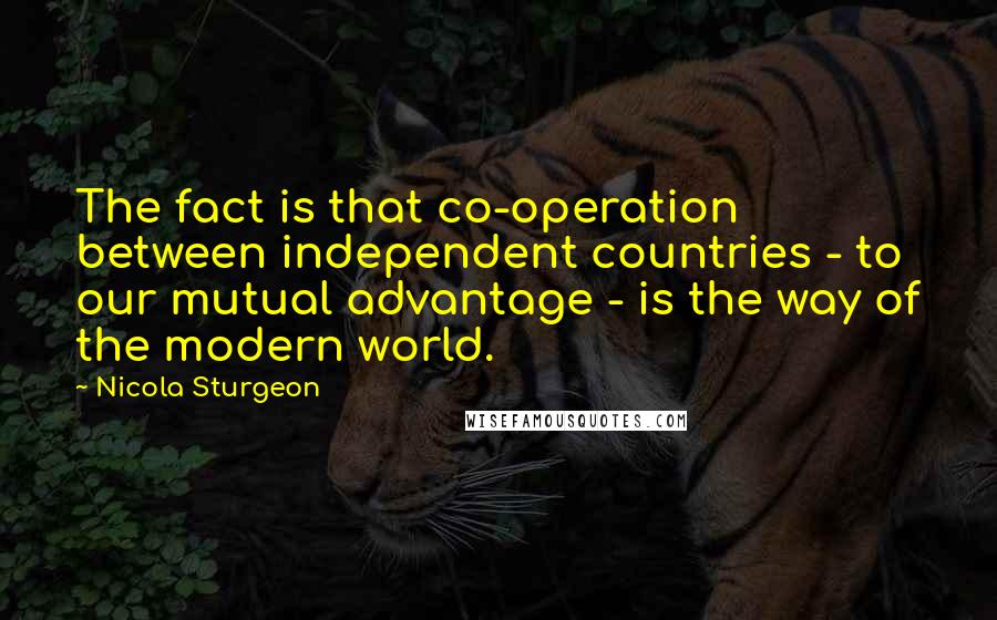 Nicola Sturgeon Quotes: The fact is that co-operation between independent countries - to our mutual advantage - is the way of the modern world.