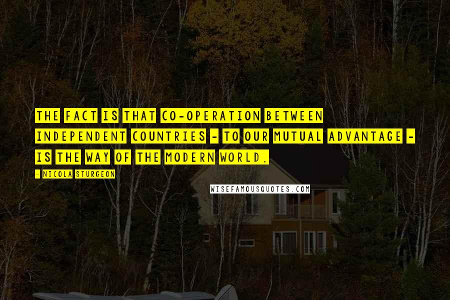 Nicola Sturgeon Quotes: The fact is that co-operation between independent countries - to our mutual advantage - is the way of the modern world.