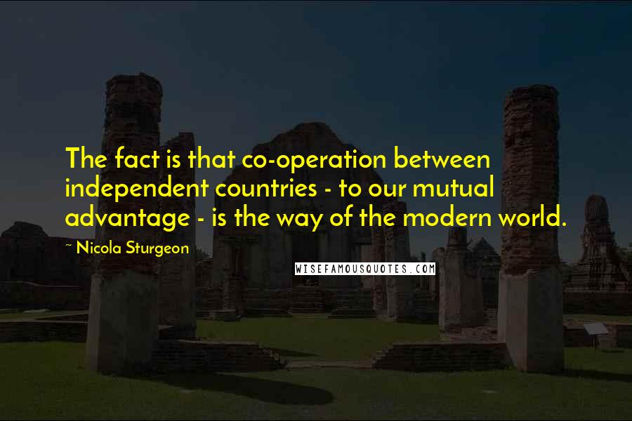 Nicola Sturgeon Quotes: The fact is that co-operation between independent countries - to our mutual advantage - is the way of the modern world.