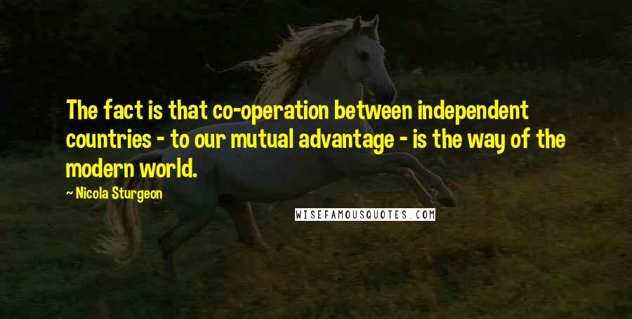 Nicola Sturgeon Quotes: The fact is that co-operation between independent countries - to our mutual advantage - is the way of the modern world.