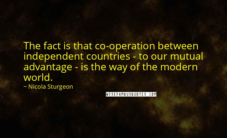 Nicola Sturgeon Quotes: The fact is that co-operation between independent countries - to our mutual advantage - is the way of the modern world.