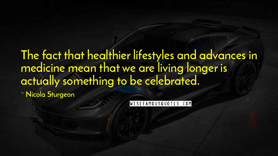 Nicola Sturgeon Quotes: The fact that healthier lifestyles and advances in medicine mean that we are living longer is actually something to be celebrated.