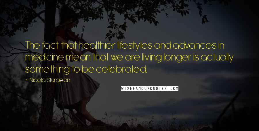 Nicola Sturgeon Quotes: The fact that healthier lifestyles and advances in medicine mean that we are living longer is actually something to be celebrated.