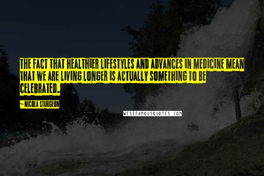 Nicola Sturgeon Quotes: The fact that healthier lifestyles and advances in medicine mean that we are living longer is actually something to be celebrated.