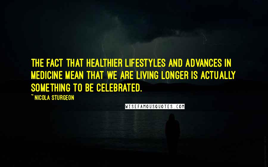 Nicola Sturgeon Quotes: The fact that healthier lifestyles and advances in medicine mean that we are living longer is actually something to be celebrated.