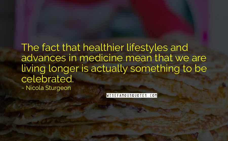 Nicola Sturgeon Quotes: The fact that healthier lifestyles and advances in medicine mean that we are living longer is actually something to be celebrated.