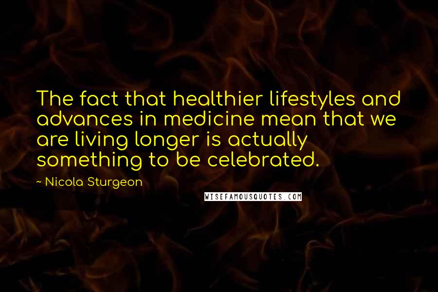 Nicola Sturgeon Quotes: The fact that healthier lifestyles and advances in medicine mean that we are living longer is actually something to be celebrated.