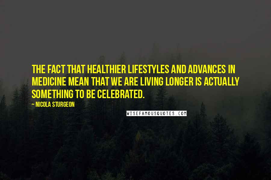 Nicola Sturgeon Quotes: The fact that healthier lifestyles and advances in medicine mean that we are living longer is actually something to be celebrated.