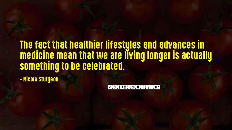 Nicola Sturgeon Quotes: The fact that healthier lifestyles and advances in medicine mean that we are living longer is actually something to be celebrated.