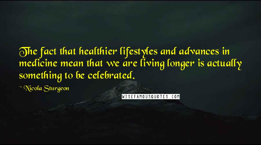 Nicola Sturgeon Quotes: The fact that healthier lifestyles and advances in medicine mean that we are living longer is actually something to be celebrated.