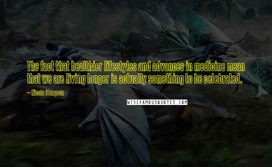 Nicola Sturgeon Quotes: The fact that healthier lifestyles and advances in medicine mean that we are living longer is actually something to be celebrated.