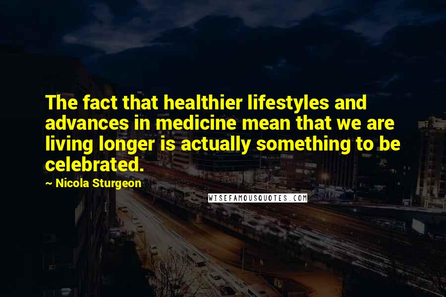 Nicola Sturgeon Quotes: The fact that healthier lifestyles and advances in medicine mean that we are living longer is actually something to be celebrated.