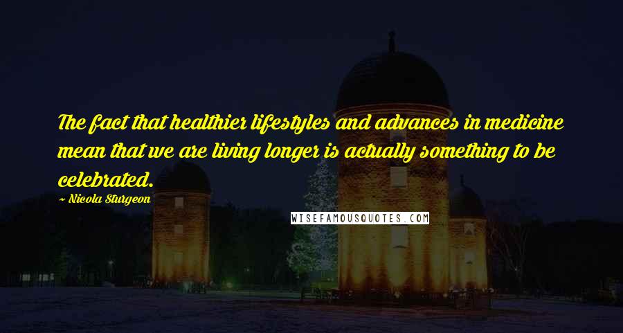 Nicola Sturgeon Quotes: The fact that healthier lifestyles and advances in medicine mean that we are living longer is actually something to be celebrated.