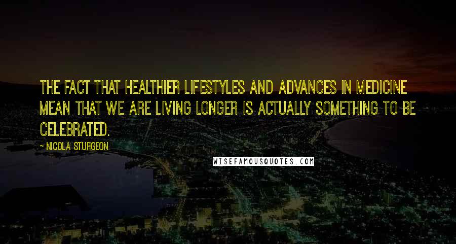 Nicola Sturgeon Quotes: The fact that healthier lifestyles and advances in medicine mean that we are living longer is actually something to be celebrated.