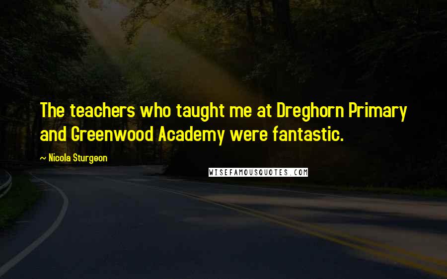 Nicola Sturgeon Quotes: The teachers who taught me at Dreghorn Primary and Greenwood Academy were fantastic.